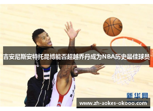 吉安尼斯安特托昆博能否超越乔丹成为NBA历史最佳球员 吉安尼斯安特托昆博能否超越乔丹成为NBA历史最佳球员