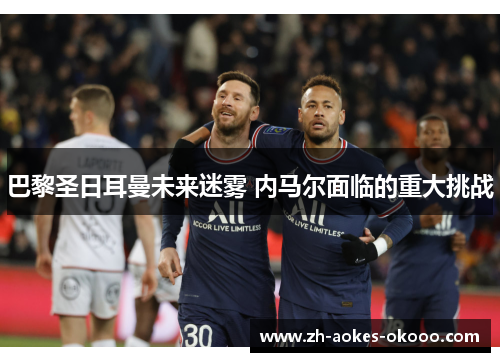 巴黎圣日耳曼未来迷雾 内马尔面临的重大挑战